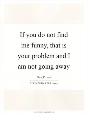 If you do not find me funny, that is your problem and I am not going away Picture Quote #1