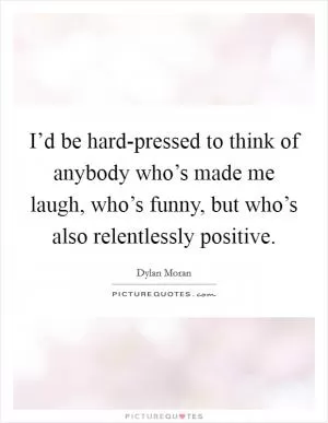 I’d be hard-pressed to think of anybody who’s made me laugh, who’s funny, but who’s also relentlessly positive Picture Quote #1