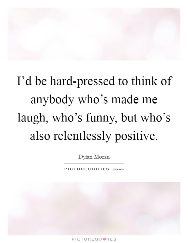 I'd be hard-pressed to think of anybody who's made me laugh, who's funny, but who's also relentlessly positive. Picture Quote #1