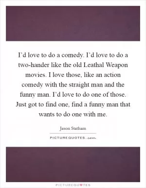 I’d love to do a comedy. I’d love to do a two-hander like the old Leathal Weapon movies. I love those, like an action comedy with the straight man and the funny man. I’d love to do one of those. Just got to find one, find a funny man that wants to do one with me Picture Quote #1