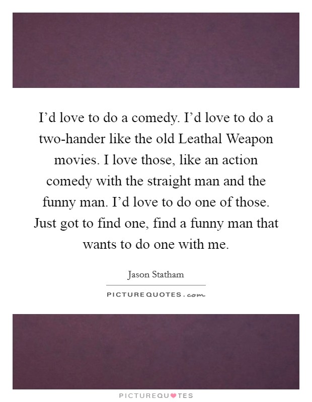 I'd love to do a comedy. I'd love to do a two-hander like the old Leathal Weapon movies. I love those, like an action comedy with the straight man and the funny man. I'd love to do one of those. Just got to find one, find a funny man that wants to do one with me. Picture Quote #1