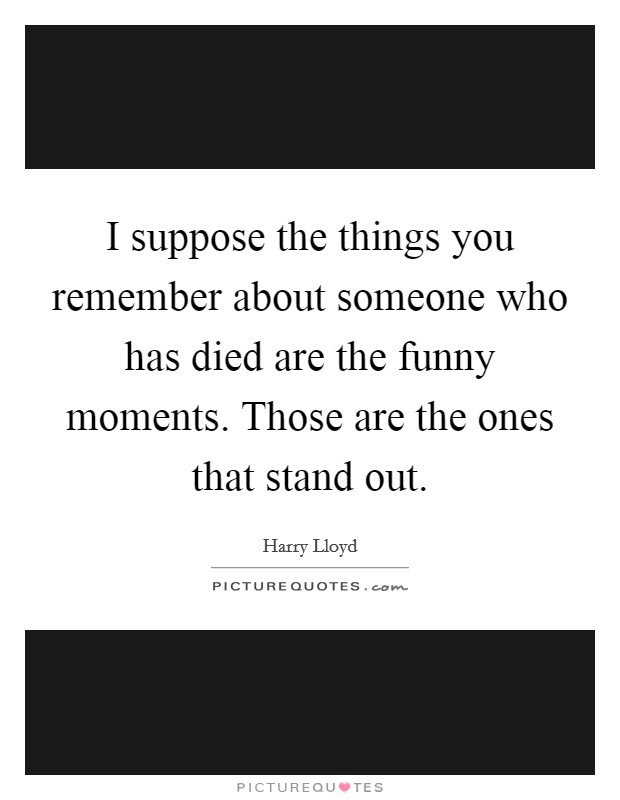 I suppose the things you remember about someone who has died are the funny moments. Those are the ones that stand out. Picture Quote #1