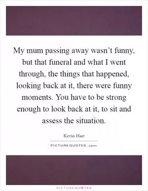 My mum passing away wasn’t funny, but that funeral and what I went through, the things that happened, looking back at it, there were funny moments. You have to be strong enough to look back at it, to sit and assess the situation Picture Quote #1