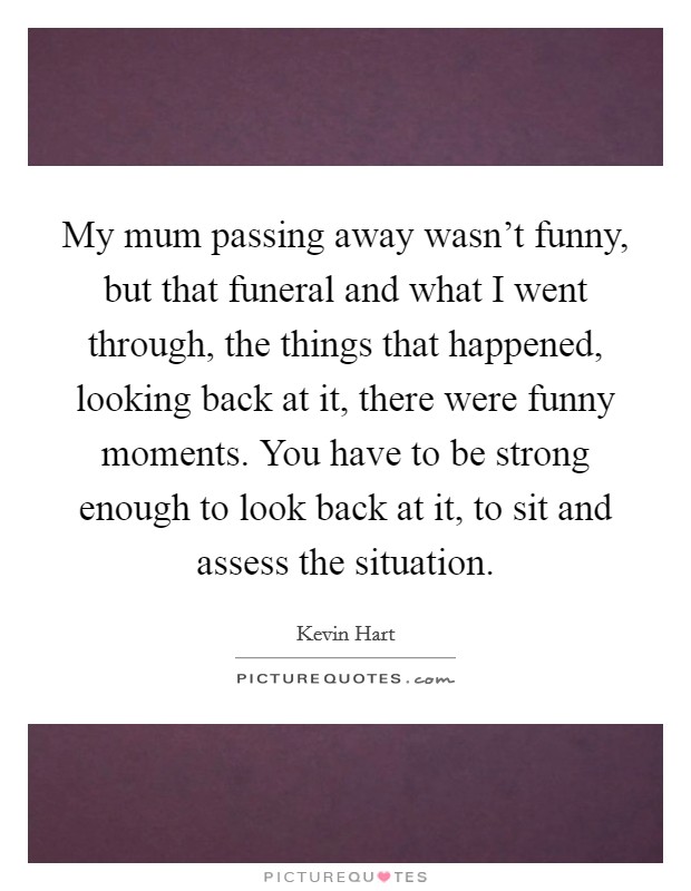 My mum passing away wasn't funny, but that funeral and what I went through, the things that happened, looking back at it, there were funny moments. You have to be strong enough to look back at it, to sit and assess the situation. Picture Quote #1