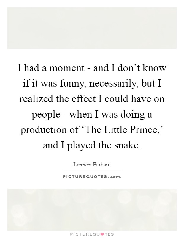 I had a moment - and I don't know if it was funny, necessarily, but I realized the effect I could have on people - when I was doing a production of ‘The Little Prince,' and I played the snake. Picture Quote #1