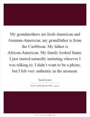 My grandmothers are Irish-American and German-American; my grandfather is from the Caribbean. My father is African-American. My family looked funny. I just started naturally imitating whoever I was talking to. I didn’t want to be a phony, but I felt very authentic in the moment Picture Quote #1