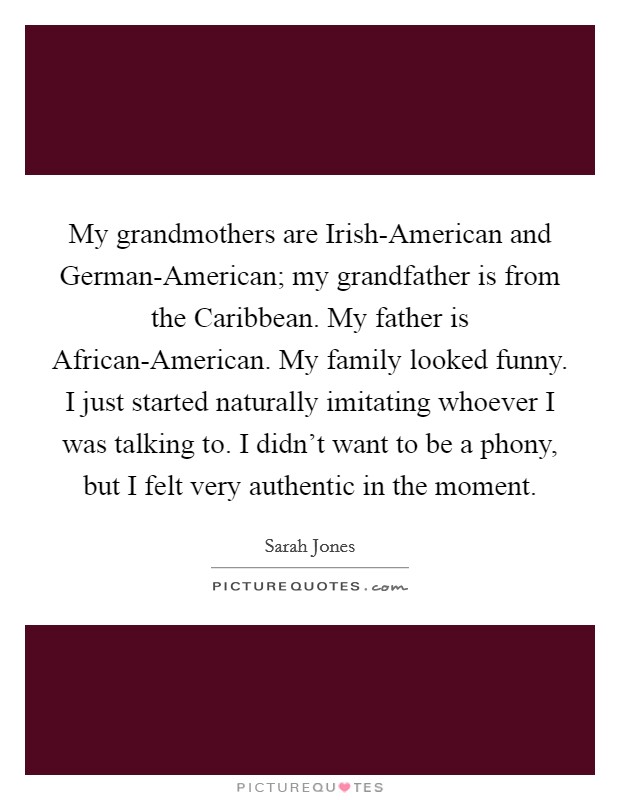 My grandmothers are Irish-American and German-American; my grandfather is from the Caribbean. My father is African-American. My family looked funny. I just started naturally imitating whoever I was talking to. I didn't want to be a phony, but I felt very authentic in the moment. Picture Quote #1