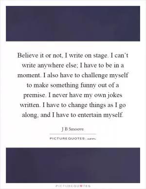Believe it or not, I write on stage. I can’t write anywhere else; I have to be in a moment. I also have to challenge myself to make something funny out of a premise. I never have my own jokes written. I have to change things as I go along, and I have to entertain myself Picture Quote #1