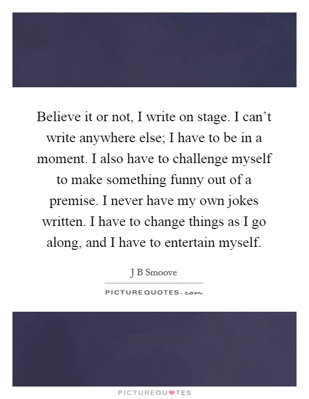Believe it or not, I write on stage. I can't write anywhere else; I have to be in a moment. I also have to challenge myself to make something funny out of a premise. I never have my own jokes written. I have to change things as I go along, and I have to entertain myself. Picture Quote #1