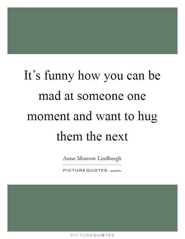 It's funny how you can be mad at someone one moment and want to hug them the next Picture Quote #1