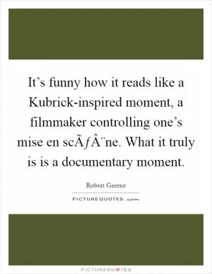 It’s funny how it reads like a Kubrick-inspired moment, a filmmaker controlling one’s mise en scÃƒÂ¨ne. What it truly is is a documentary moment Picture Quote #1