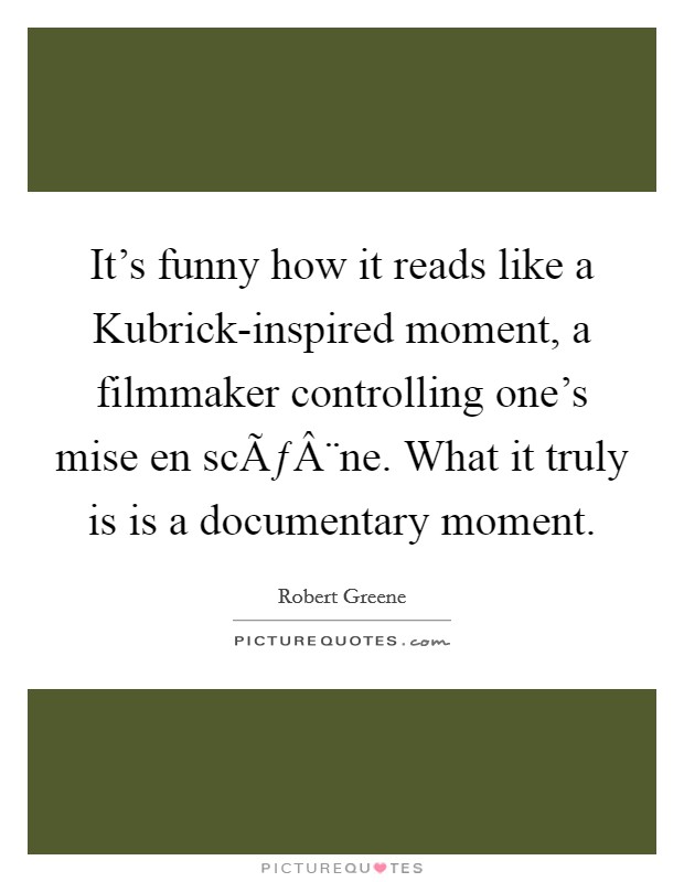 It's funny how it reads like a Kubrick-inspired moment, a filmmaker controlling one's mise en scÃƒÂ¨ne. What it truly is is a documentary moment. Picture Quote #1