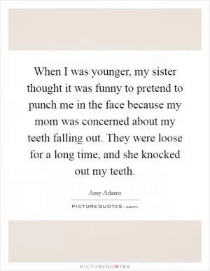 When I was younger, my sister thought it was funny to pretend to punch me in the face because my mom was concerned about my teeth falling out. They were loose for a long time, and she knocked out my teeth Picture Quote #1