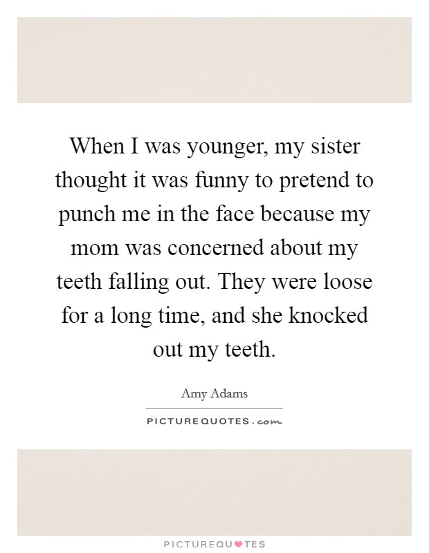 When I was younger, my sister thought it was funny to pretend to punch me in the face because my mom was concerned about my teeth falling out. They were loose for a long time, and she knocked out my teeth. Picture Quote #1