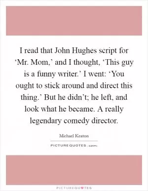 I read that John Hughes script for ‘Mr. Mom,’ and I thought, ‘This guy is a funny writer.’ I went: ‘You ought to stick around and direct this thing.’ But he didn’t; he left, and look what he became. A really legendary comedy director Picture Quote #1