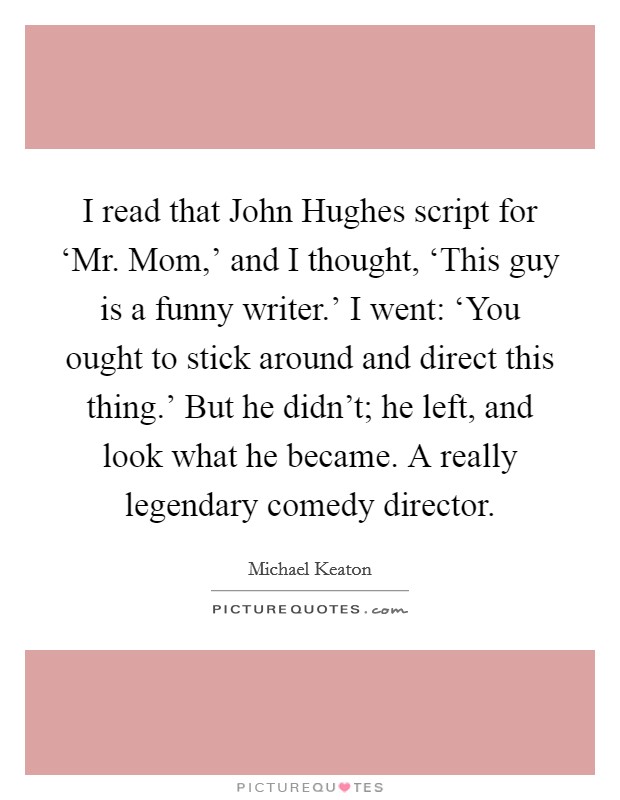 I read that John Hughes script for ‘Mr. Mom,' and I thought, ‘This guy is a funny writer.' I went: ‘You ought to stick around and direct this thing.' But he didn't; he left, and look what he became. A really legendary comedy director. Picture Quote #1