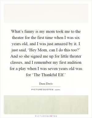 What’s funny is my mom took me to the theater for the first time when I was six years old, and I was just amazed by it. I just said, ‘Hey Mom, can I do this too?’ And so she signed me up for little theater classes, and I remember my first audition for a play when I was seven years old was for ‘The Thankful Elf.’ Picture Quote #1