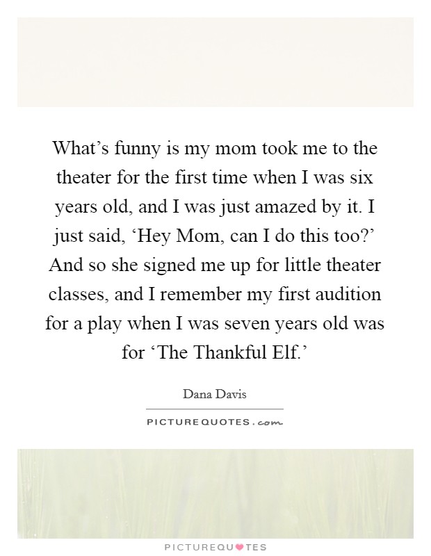 What's funny is my mom took me to the theater for the first time when I was six years old, and I was just amazed by it. I just said, ‘Hey Mom, can I do this too?' And so she signed me up for little theater classes, and I remember my first audition for a play when I was seven years old was for ‘The Thankful Elf.' Picture Quote #1
