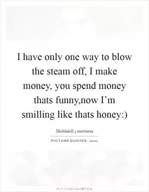 I have only one way to blow the steam off, I make money, you spend money thats funny,now I’m smilling like thats honey:) Picture Quote #1