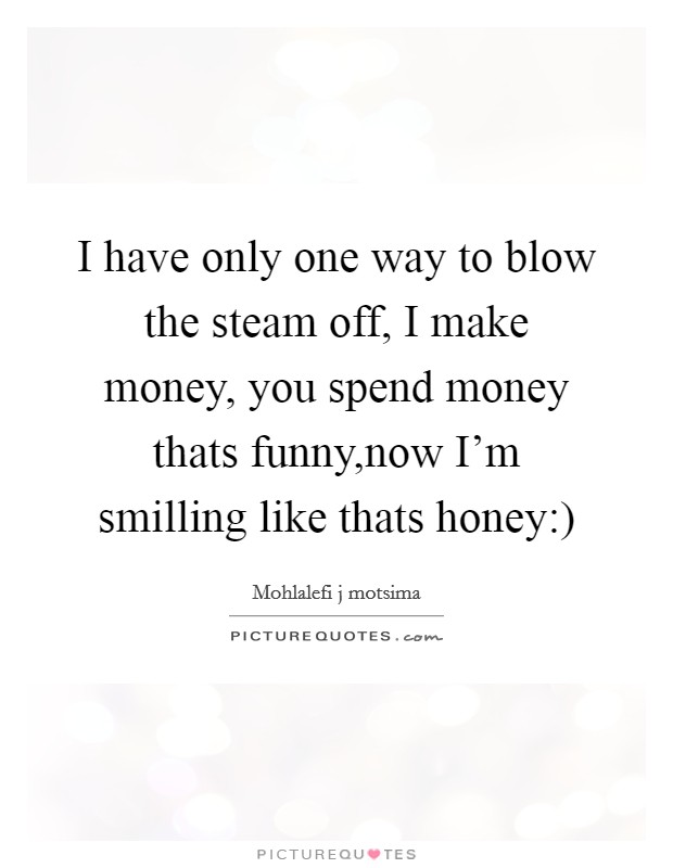 I have only one way to blow the steam off, I make money, you spend money thats funny,now I'm smilling like thats honey:) Picture Quote #1