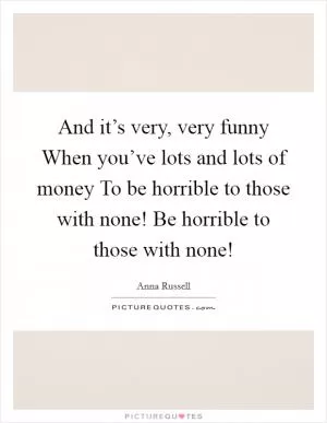 And it’s very, very funny When you’ve lots and lots of money To be horrible to those with none! Be horrible to those with none! Picture Quote #1