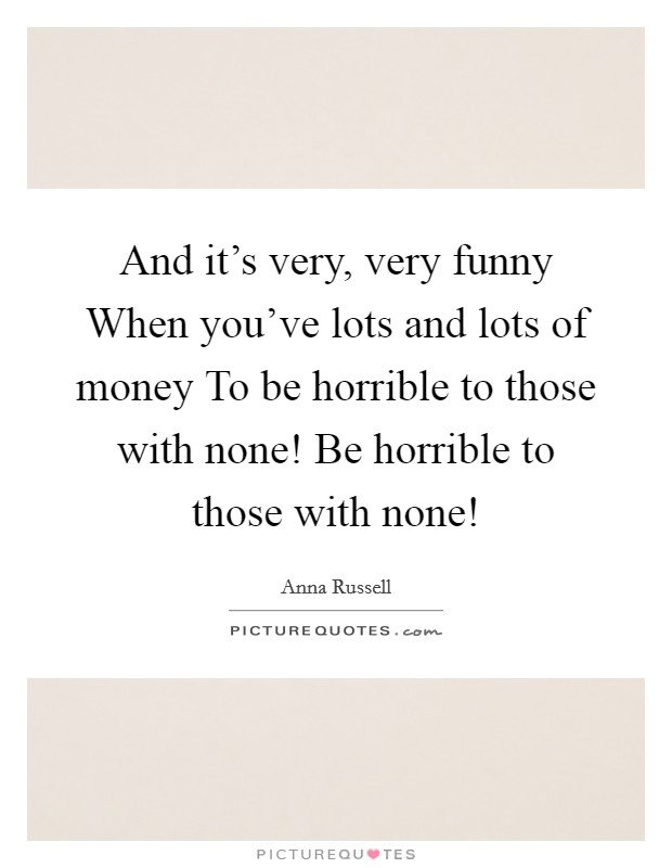 And it's very, very funny When you've lots and lots of money To be horrible to those with none! Be horrible to those with none! Picture Quote #1