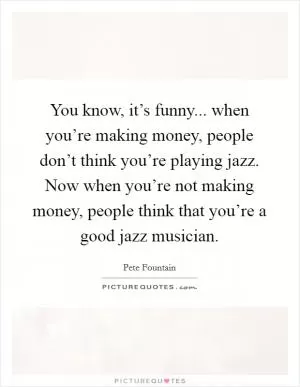 You know, it’s funny... when you’re making money, people don’t think you’re playing jazz. Now when you’re not making money, people think that you’re a good jazz musician Picture Quote #1