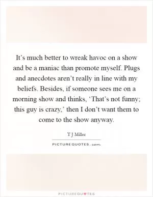 It’s much better to wreak havoc on a show and be a maniac than promote myself. Plugs and anecdotes aren’t really in line with my beliefs. Besides, if someone sees me on a morning show and thinks, ‘That’s not funny; this guy is crazy,’ then I don’t want them to come to the show anyway Picture Quote #1