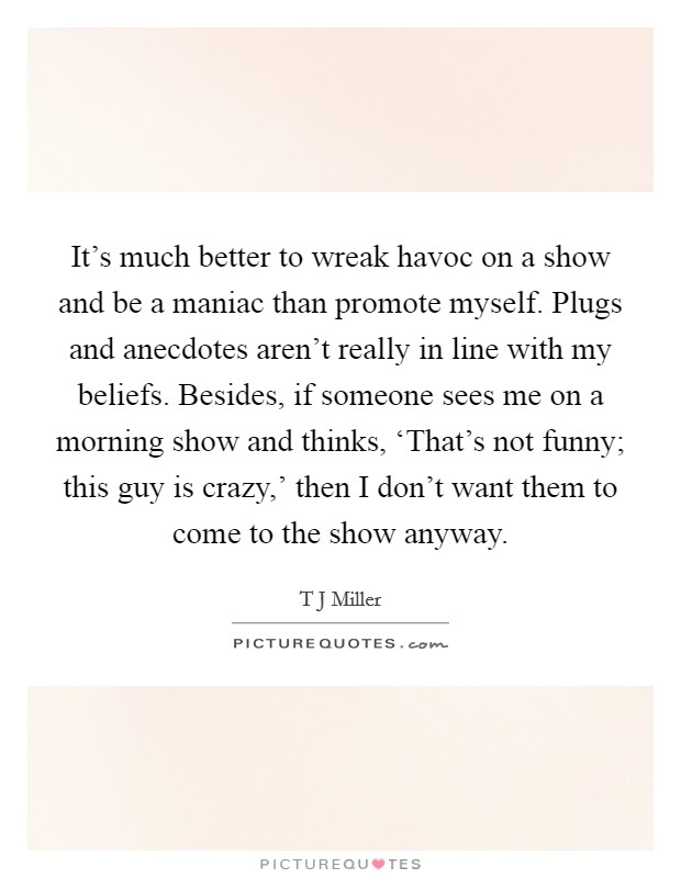 It's much better to wreak havoc on a show and be a maniac than promote myself. Plugs and anecdotes aren't really in line with my beliefs. Besides, if someone sees me on a morning show and thinks, ‘That's not funny; this guy is crazy,' then I don't want them to come to the show anyway. Picture Quote #1