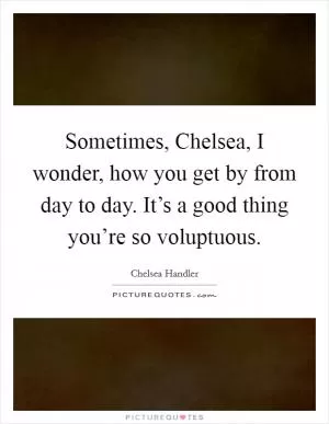 Sometimes, Chelsea, I wonder, how you get by from day to day. It’s a good thing you’re so voluptuous Picture Quote #1