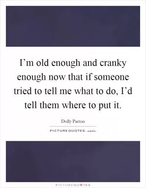 I’m old enough and cranky enough now that if someone tried to tell me what to do, I’d tell them where to put it Picture Quote #1