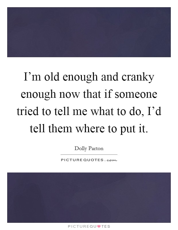 I'm old enough and cranky enough now that if someone tried to tell me what to do, I'd tell them where to put it. Picture Quote #1