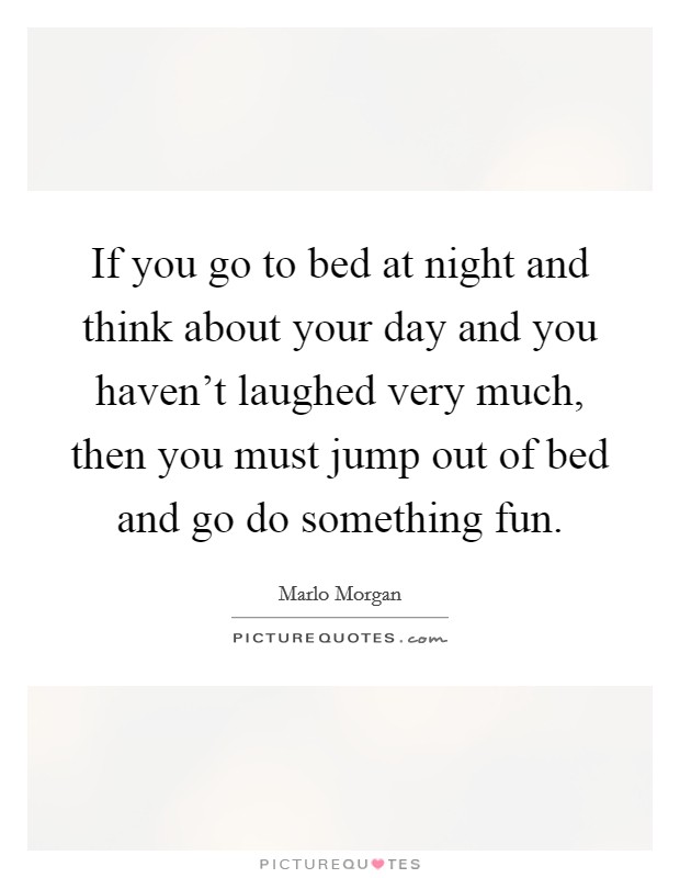If you go to bed at night and think about your day and you haven't laughed very much, then you must jump out of bed and go do something fun. Picture Quote #1