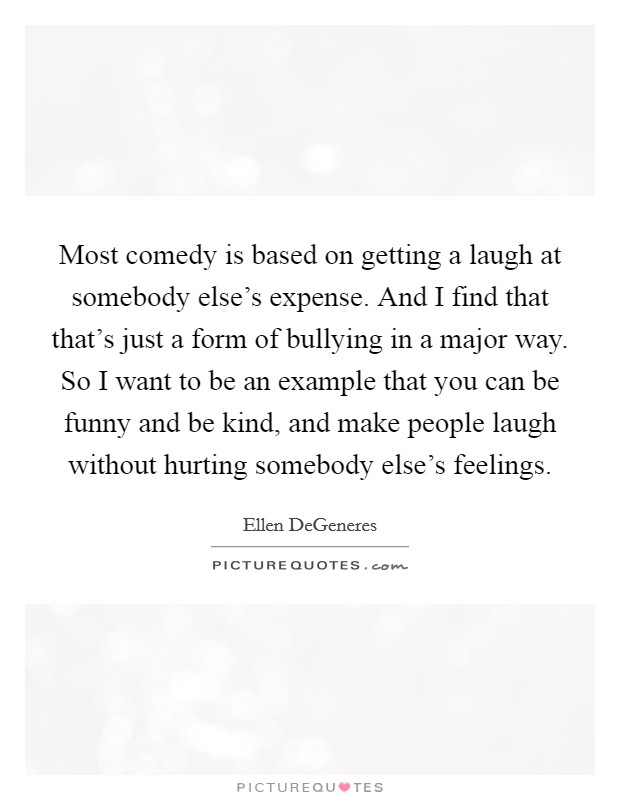 Most comedy is based on getting a laugh at somebody else's expense. And I find that that's just a form of bullying in a major way. So I want to be an example that you can be funny and be kind, and make people laugh without hurting somebody else's feelings. Picture Quote #1