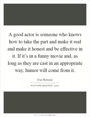 A good actor is someone who knows how to take the part and make it real and make it honest and be effective in it. If it’s in a funny movie and, as long as they are cast in an appropriate way, humor will come from it Picture Quote #1