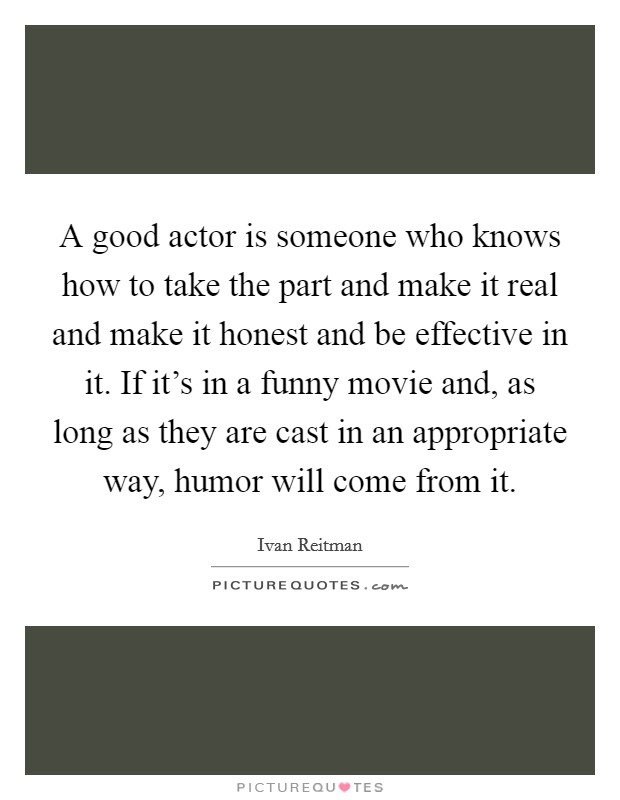 A good actor is someone who knows how to take the part and make it real and make it honest and be effective in it. If it's in a funny movie and, as long as they are cast in an appropriate way, humor will come from it. Picture Quote #1