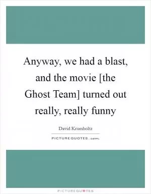 Anyway, we had a blast, and the movie [the Ghost Team] turned out really, really funny Picture Quote #1