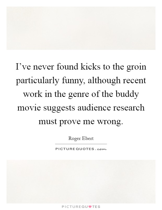 I've never found kicks to the groin particularly funny, although recent work in the genre of the buddy movie suggests audience research must prove me wrong. Picture Quote #1