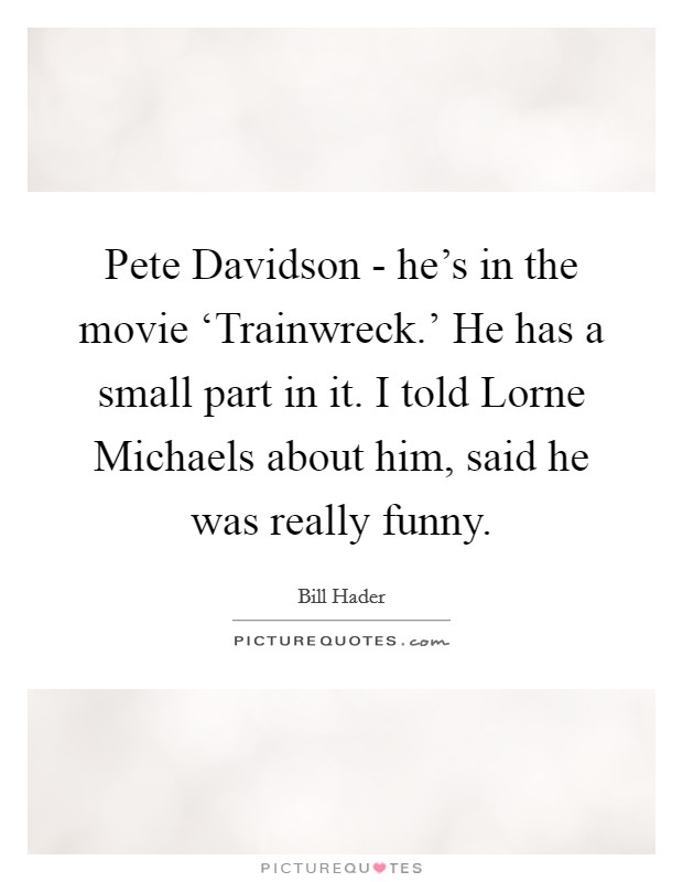 Pete Davidson - he's in the movie ‘Trainwreck.' He has a small part in it. I told Lorne Michaels about him, said he was really funny. Picture Quote #1