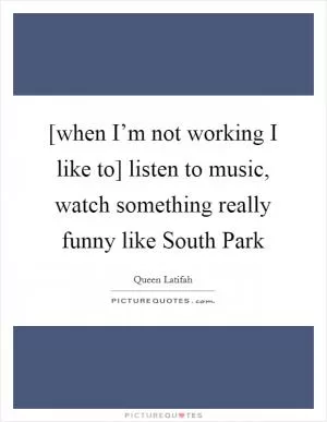 [when I’m not working I like to] listen to music, watch something really funny like South Park Picture Quote #1