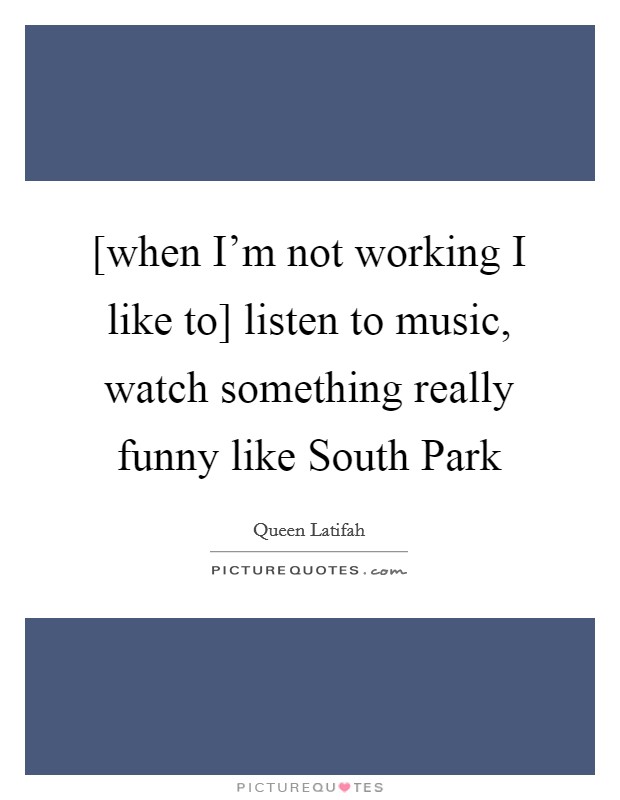[when I'm not working I like to] listen to music, watch something really funny like South Park Picture Quote #1