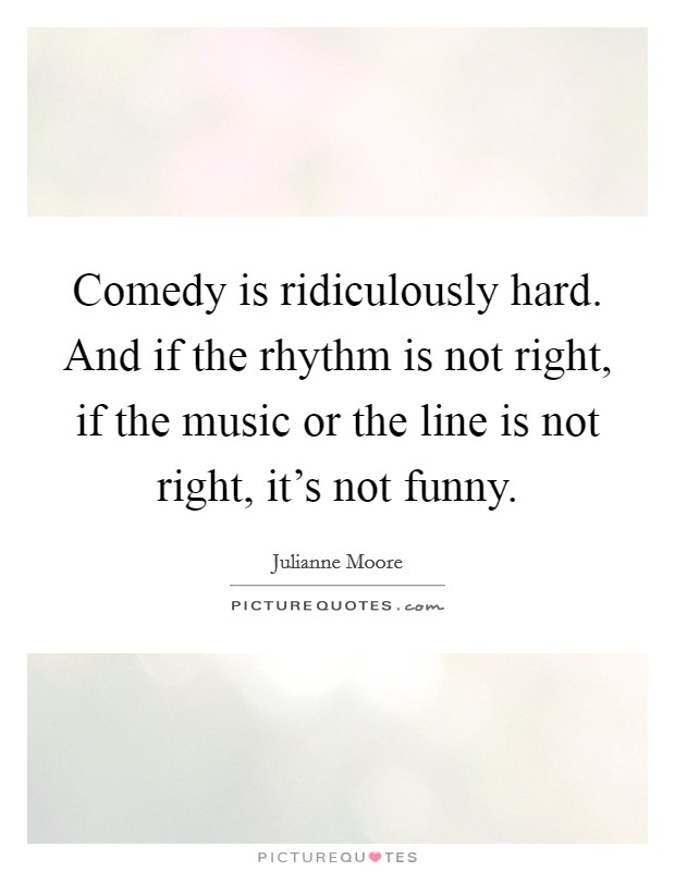 Comedy is ridiculously hard. And if the rhythm is not right, if the music or the line is not right, it's not funny. Picture Quote #1