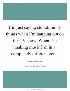 I’m just saying stupid, funny things when I’m hanging out on the TV show. When I’m making music I’m in a completely different zone Picture Quote #1