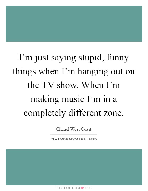 I'm just saying stupid, funny things when I'm hanging out on the TV show. When I'm making music I'm in a completely different zone. Picture Quote #1