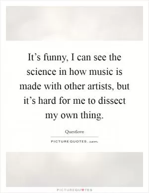 It’s funny, I can see the science in how music is made with other artists, but it’s hard for me to dissect my own thing Picture Quote #1