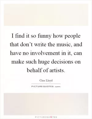 I find it so funny how people that don’t write the music, and have no involvement in it, can make such huge decisions on behalf of artists Picture Quote #1