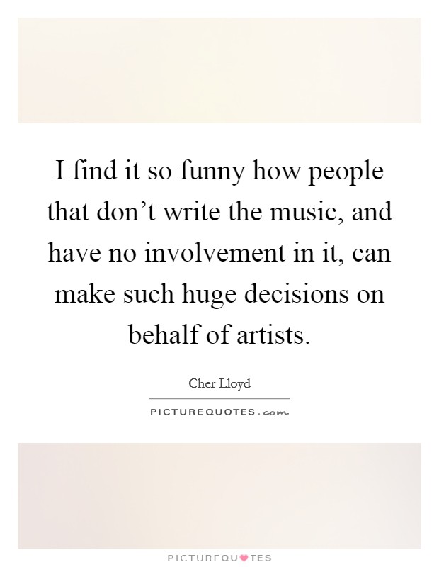I find it so funny how people that don't write the music, and have no involvement in it, can make such huge decisions on behalf of artists. Picture Quote #1
