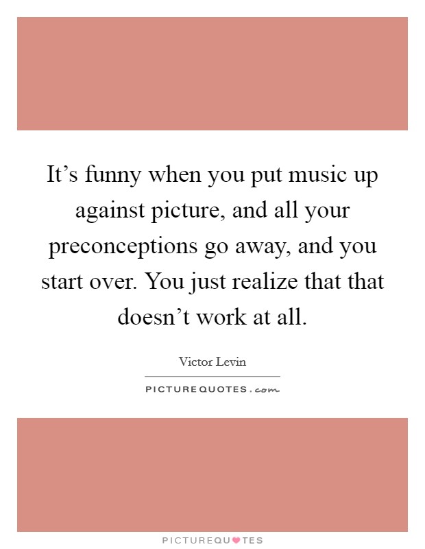 It's funny when you put music up against picture, and all your preconceptions go away, and you start over. You just realize that that doesn't work at all. Picture Quote #1