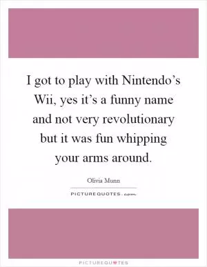 I got to play with Nintendo’s Wii, yes it’s a funny name and not very revolutionary but it was fun whipping your arms around Picture Quote #1