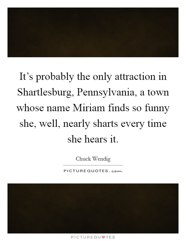 It's probably the only attraction in Shartlesburg, Pennsylvania, a town whose name Miriam finds so funny she, well, nearly sharts every time she hears it. Picture Quote #1